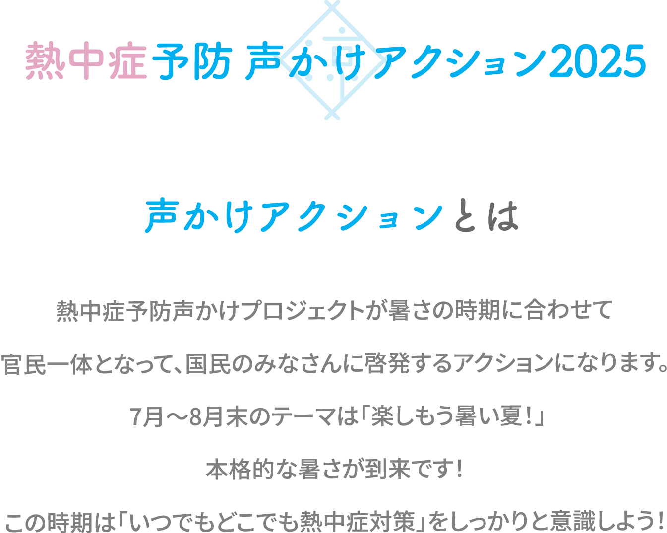 声かけアクションとは熱中症予防声かけプロジェクトが暑さの時期に合わせて官民一体となって、国民のみなさんに啓発するアクションになります。5月〜6月末のテーマは「備えよう暑い夏!」本格的な暑い夏が来る前にしっかり下記のアクションをして備えましょう!